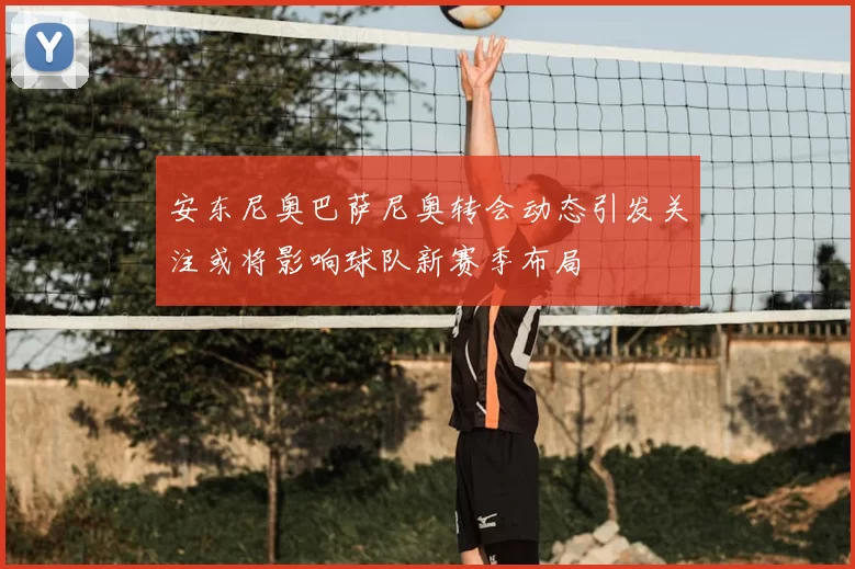 安东尼奥巴萨尼奥转会动态引发关注或将影响球队新赛季布局