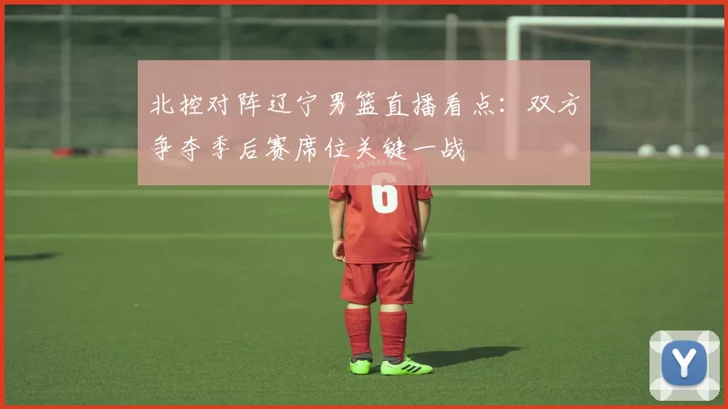 北控对阵辽宁男篮直播看点：双方争夺季后赛席位关键一战