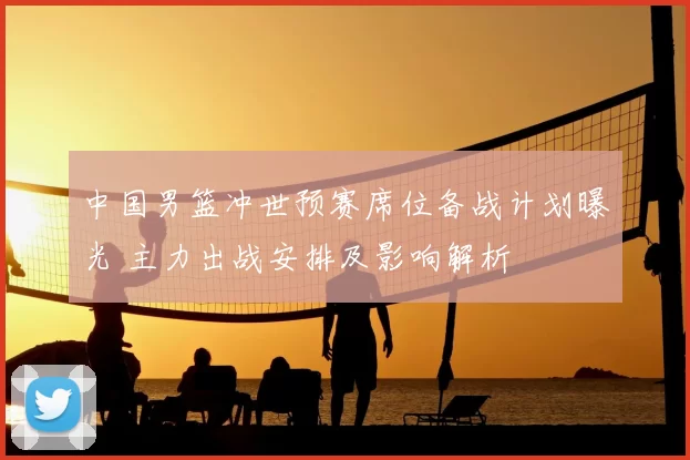 中国男篮冲世预赛席位备战计划曝光 主力出战安排及影响解析