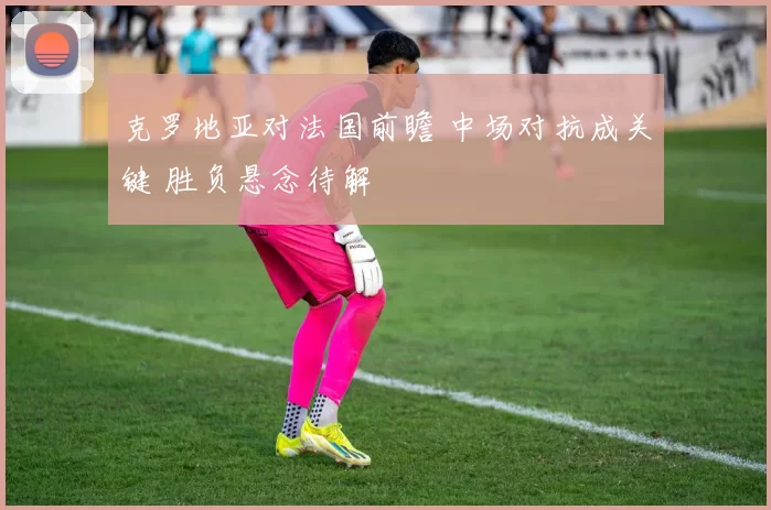 克罗地亚对法国前瞻 中场对抗成关键 胜负悬念待解