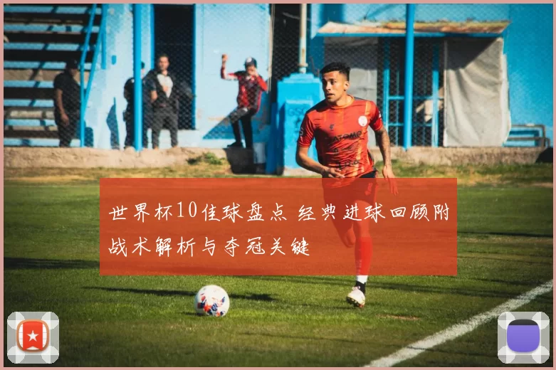 世界杯10佳球盘点 经典进球回顾附战术解析与夺冠关键