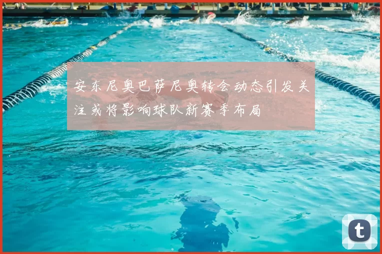 安东尼奥巴萨尼奥转会动态引发关注或将影响球队新赛季布局