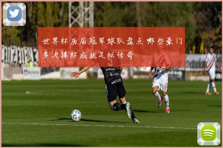 世界杯历届冠军球队盘点 哪些豪门多次捧杯成就足坛传奇
