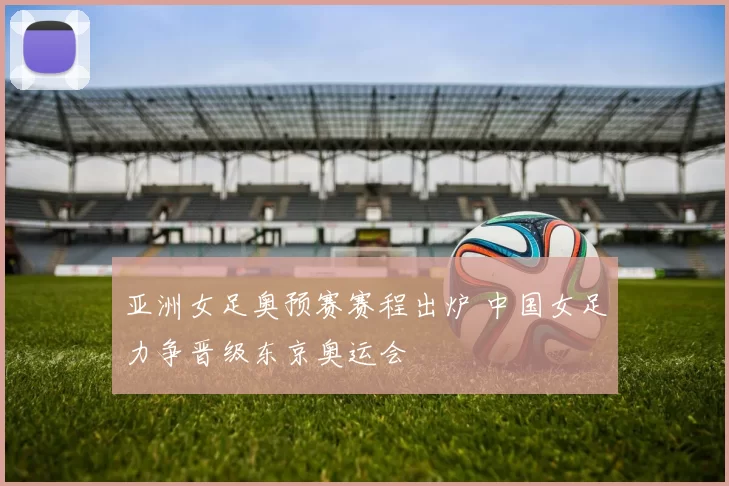 亚洲女足奥预赛赛程出炉 中国女足力争晋级东京奥运会
