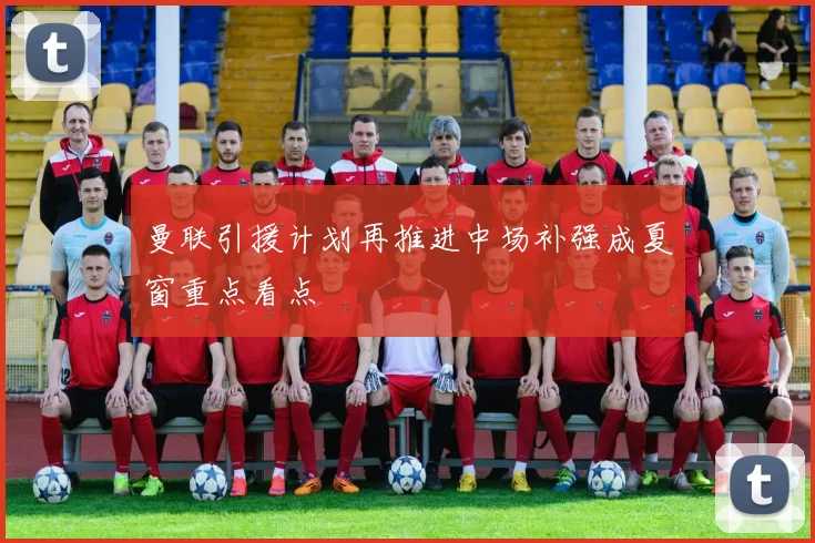 曼联引援计划再推进中场补强成夏窗重点看点