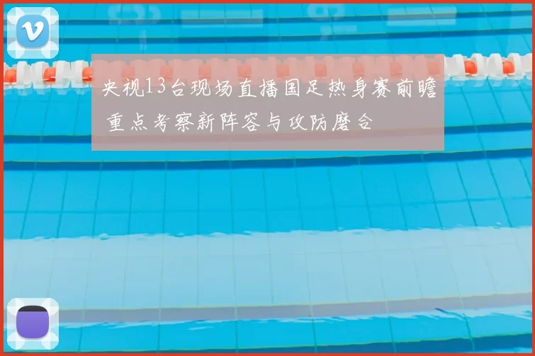 央视13台现场直播国足热身赛前瞻 重点考察新阵容与攻防磨合