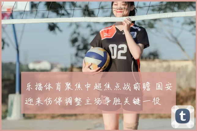 乐播体育聚焦中超焦点战前瞻 国安迎来伤停调整主场争胜关键一役