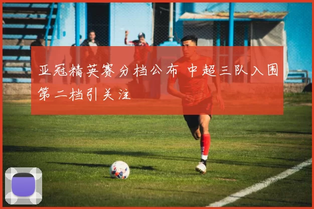 亚冠精英赛分档公布 中超三队入围第二档引关注