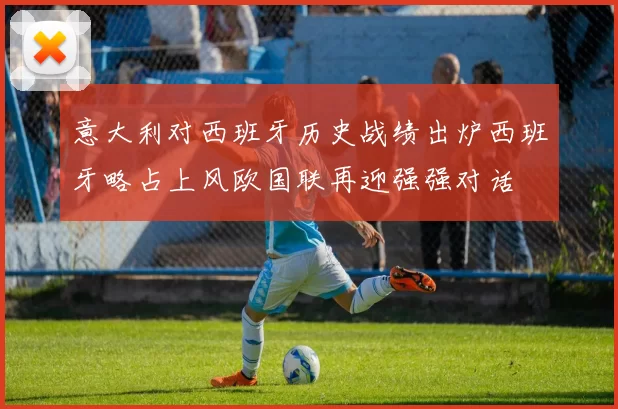 意大利对西班牙历史战绩出炉西班牙略占上风欧国联再迎强强对话