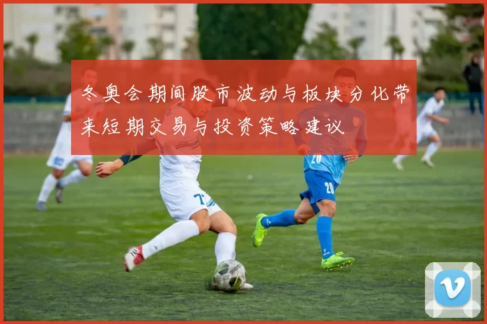 冬奥会期间股市波动与板块分化带来短期交易与投资策略建议