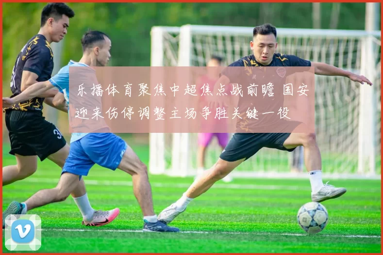 乐播体育聚焦中超焦点战前瞻 国安迎来伤停调整主场争胜关键一役