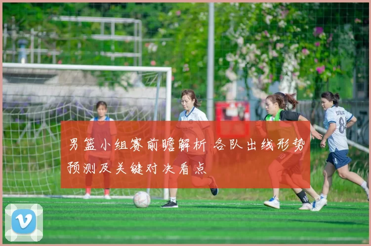 男篮小组赛前瞻解析 各队出线形势预测及关键对决看点