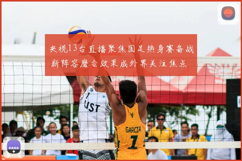 央视13台直播聚焦国足热身赛备战 新阵容磨合效果成外界关注焦点