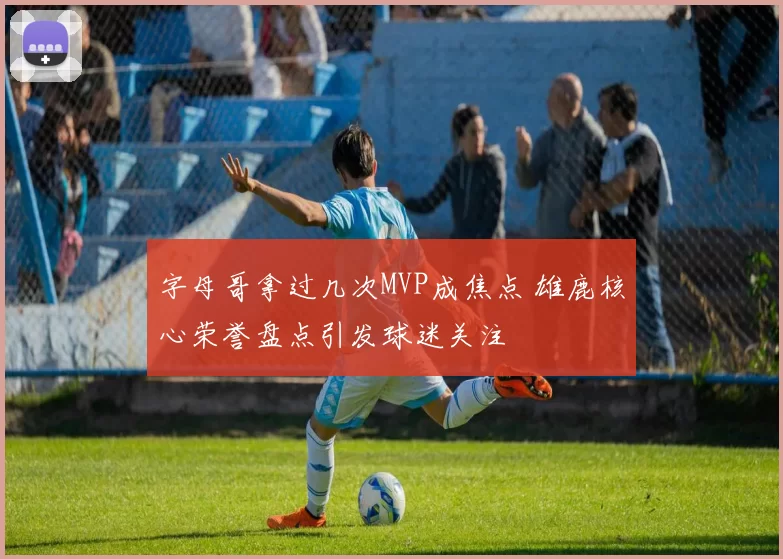 字母哥拿过几次MVP成焦点 雄鹿核心荣誉盘点引发球迷关注
