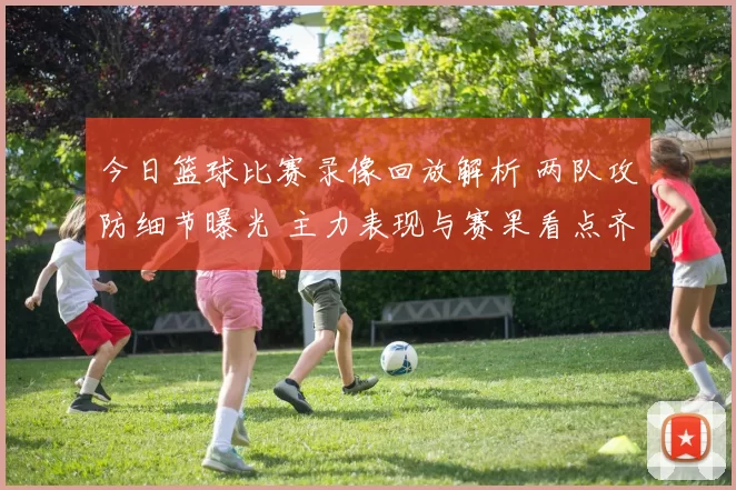 今日篮球比赛录像回放解析 两队攻防细节曝光 主力表现与赛果看点齐显