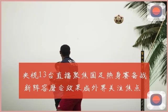 央视13台直播聚焦国足热身赛备战 新阵容磨合效果成外界关注焦点