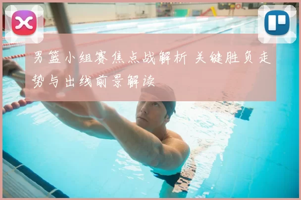 男篮小组赛焦点战解析 关键胜负走势与出线前景解读