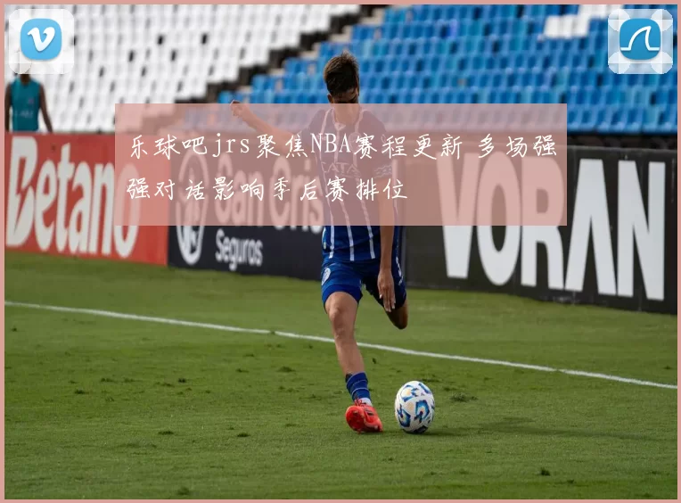 乐球吧jrs聚焦NBA赛程更新 多场强强对话影响季后赛排位