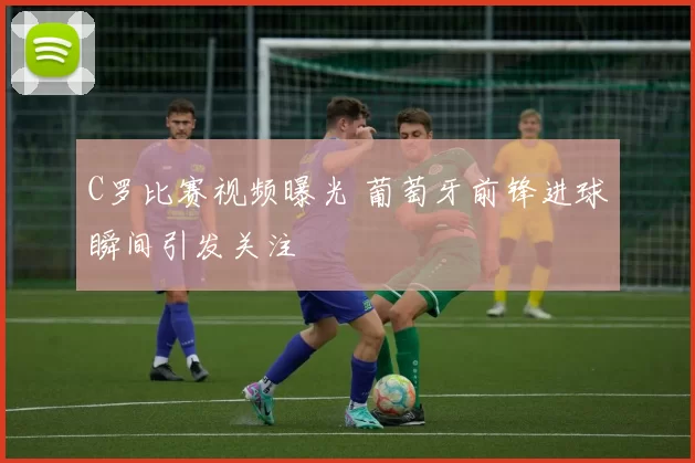 C罗比赛视频曝光 葡萄牙前锋进球瞬间引发关注