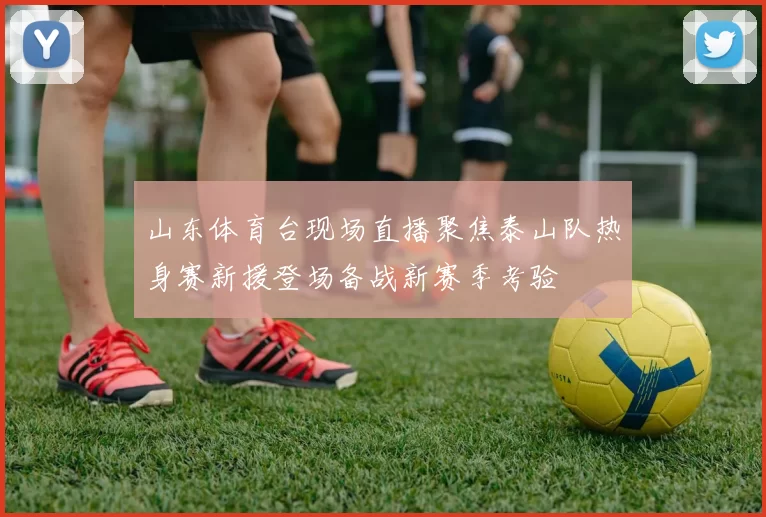 山东体育台现场直播聚焦泰山队热身赛新援登场备战新赛季考验
