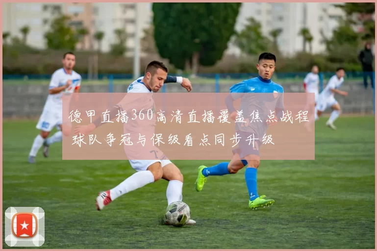 德甲直播360高清直播覆盖焦点战程 球队争冠与保级看点同步升级