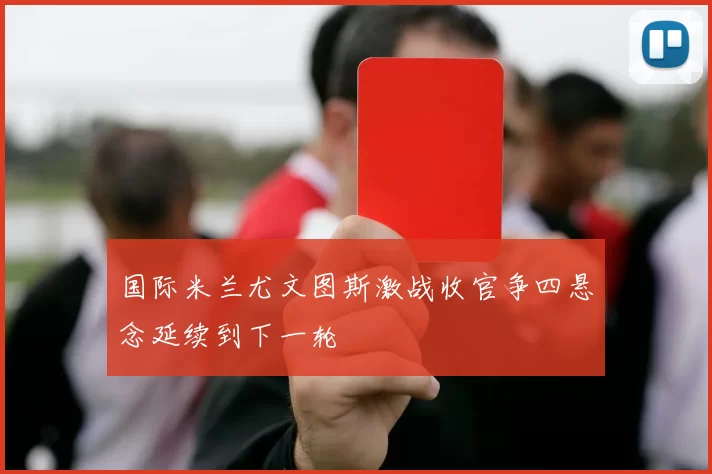 国际米兰尤文图斯激战收官争四悬念延续到下一轮