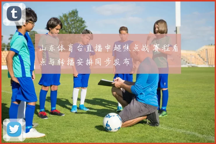 山东体育台直播中超焦点战 赛程看点与转播安排同步发布