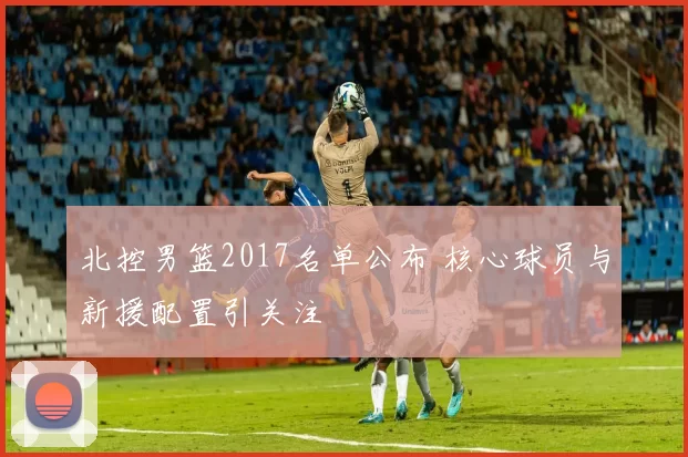 北控男篮2017名单公布 核心球员与新援配置引关注