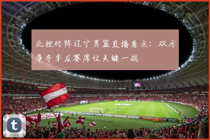 北控对阵辽宁男篮直播看点：双方争夺季后赛席位关键一战
