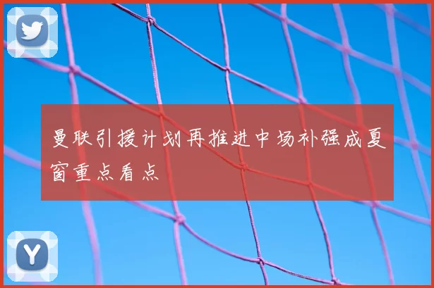曼联引援计划再推进中场补强成夏窗重点看点
