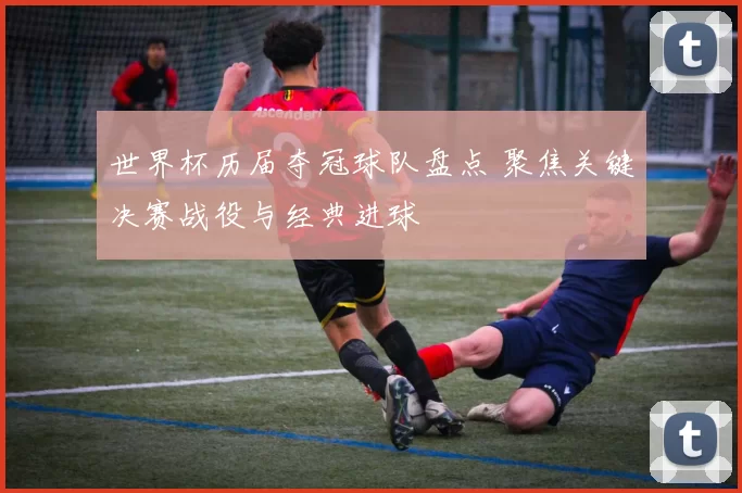 世界杯历届夺冠球队盘点 聚焦关键决赛战役与经典进球