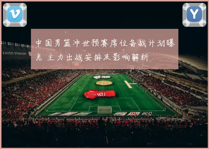 中国男篮冲世预赛席位备战计划曝光 主力出战安排及影响解析
