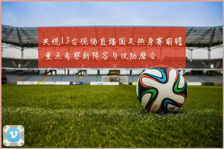 央视13台现场直播国足热身赛前瞻 重点考察新阵容与攻防磨合