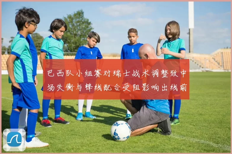 巴西队小组赛对瑞士战术调整致中场失衡与锋线配合受阻影响出线前景