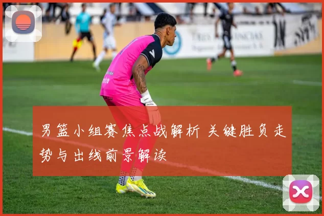 男篮小组赛焦点战解析 关键胜负走势与出线前景解读