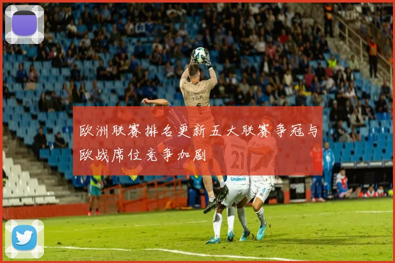 欧洲联赛排名更新五大联赛争冠与欧战席位竞争加剧