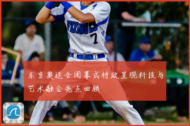 东京奥运会闭幕式特效呈现科技与艺术融合亮点回顾