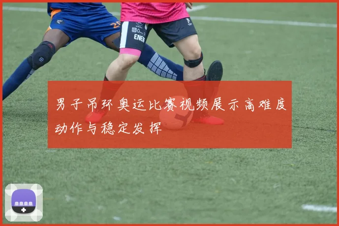 男子吊环奥运比赛视频展示高难度动作与稳定发挥