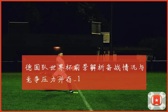 德国队世界杯前景解析备战情况与竞争压力并存_1