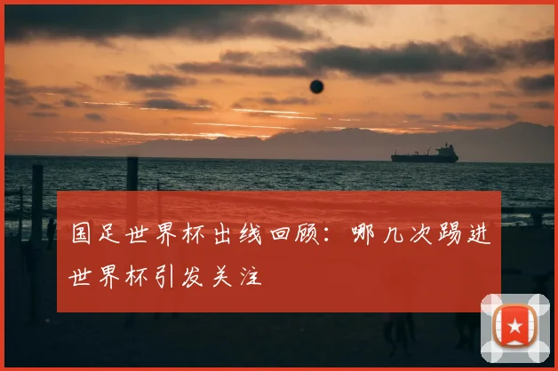 国足世界杯出线回顾:哪几次踢进世界杯引发关注