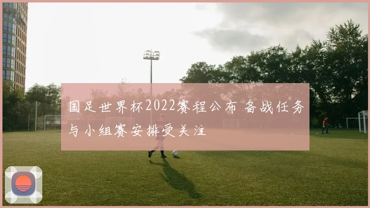国足世界杯2022赛程公布 备战任务与小组赛安排受关注