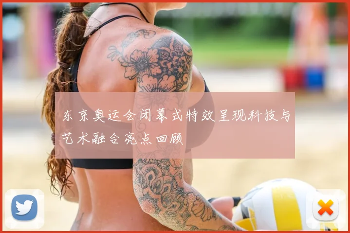 东京奥运会闭幕式特效呈现科技与艺术融合亮点回顾