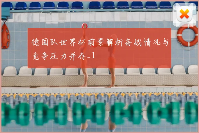 德国队世界杯前景解析备战情况与竞争压力并存_1